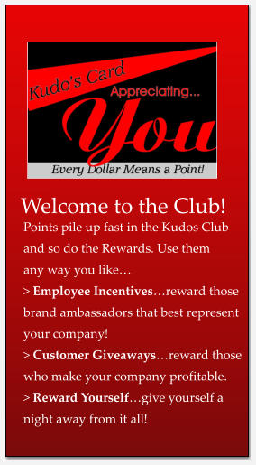 Welcome to the Club! Points pile up fast in the Kudos Club and so do the Rewards. Use them any way you like… > Employee Incentives…reward those brand ambassadors that best represent your company! > Customer Giveaways…reward those who make your company profitable. > Reward Yourself…give yourself a  night away from it all!