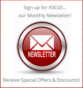 Sign up for FOCUS… our Monthly Newsletter! Receive Special Offers & Discounts!
